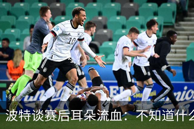 波特谈赛后耳朵流血：不知道什么情况，被人抓了还是咬了一下
